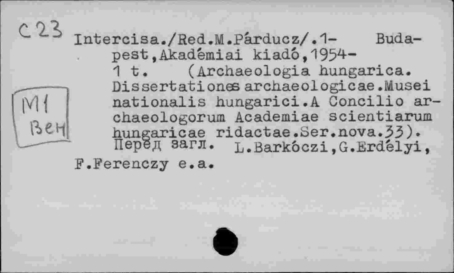 ﻿C2S	Intercisa./Red.M.Parducz/.1-	Buda- pest .Akadêmiai kiadô,1954— 1 t.	(Archaeologia hungarica. Dis sert at і ones archaeologicae .Musei
ГмГ ' Леи	nationalis hungarici.A Concilio ar chaeologorum Academiae scientiarum hungaricae ridactae.Ser.nova.33)« Перед загл. L.Barkôczi»G.Erdélyi,
F.Ferenczy e.a.